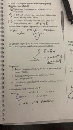 -q yüklü cismin yarattığı elektrik alan ve uyguladığı
elektriksel kuvvetle ilgili,
Elektrik alan A noktasında +x, D noktasındaki -x
yönündedir.
A, B, C ve D noktalarındaki elektrik alan şiddetleri eşit
büyüklükte olup yönleri farklıdır.
D noktasına bırakılan pozitif yüklü noktasal bir cisim -x
yönünde hareket eder.
F = 9€
ifadelerinden hangileri doğrudur? (Sürtünmeler önemsizdir.)
A) Yalnız I
B) Yalnız
D) ve III
E) I, I ve III
10. Şekildeki negatif yüklü noktasal cisme bulunduğu konumda
0,04 N büyüklüğünde elektriksel kuvvet etki etmektedir.
= F = Eq
C) I ve III
q=-2x10 C
Buna göre,
Disn
1. Cismin bulunduğu noktada 1,C'lik yüke düşen elektriksel
kuvvet 200 N'dir.
ifadelerinden hangileri doğrudur?
A) Yalnız I
B) Yalnız II
I ve III
0104 = 2·10 -¹4 £
€ = 2.104
II. Cismin bulunduğu noktadaki elektrik alan vektörü
kuvvetle aynı yönlüdür.
III. Cisim hareket ederse üzerine etki eden elektriksel kuvvet
azalabilir.
C) I ve II
O
Ac 'luk yüke etkiedener
ertansinansahin.com
E) I, II ve III
A nok
olduğ
A).
13.
92
Bu
(k