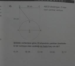 n
r-
n
re
6
10.
24 cm
D
A
A) 24
36 cm
E
C
B) 36
B
Şekilde verilenlere göre, D köşesinin çember üzerinde-
ki bir noktaya olan uzaklığı en fazla kaç cm dir?
ABCD dikdörtgen, O mer-
kezli çember veriliyor.
C) 48
D) 60
E) 72