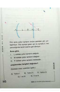 Z
RENK
4.
193
K
M
Na
Düz ayna çukur aynanın önüne şekildeki gibi yer-
leştiriliyor. Düz aynaya gelen işın bu aynada 2. kez
yansıdığında kendi üzerine geri dönüyor.
Buna göre,
1.
L noktası çukur aynanın odağıdır.
II.
M noktası çukur aynanın odağıdır.
III. P noktası çukur aynanın merkezidir.
yargılarından hangileri doğrudur?
(Noktalar arası uzaklıklar eşittir.)
A) Yalnız I B) Yalnız II
D) I ve III
C) Yalnız III
E) II ve III
FİZİK HIZ VE RENK SORU BANKASI
DALGALAR