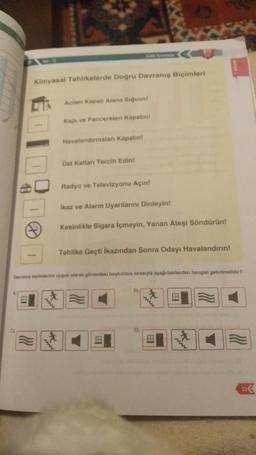 Kimyasal Tehlikelerde Doğru Davranış Biçimleri
0
Acilen Kapalı Alana Siğinint
Kapı ve Pencereleri Kapatın!
Havalandırmaları Kapatint
Üst Katlan Tercih Edin!
Radyo ve Televizyonu Açın!
İkaz ve Alarm Uyarılarını Dinleyin!
Kesinlikle Sigara içmeyin, Yanan Ateşi Söndürün!
Tehlike Geçti İkazından Sonra Odayı Havalandırın!
Devrang biçimlerine uygun olarak görseldeki boşluklara sırasıyla aşağıdakilerden hangisi getirilmelidir?
B)
D)