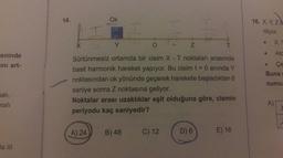 eninde
ini art-
alı,
malı
la III
14.
X
Ok
12
Y
O
Z
Sürtünmesiz ortamda bir cisim X - T noktaları arasında
basit harmonik hareket yapıyor. Bu cisim t = 0 anında Y
noktasından ok yönünde geçerek harekete başladıktan 6
saniye sonra Z noktasına geliyor.
Noktalar arası uzaklıklar eşit olduğuna göre, cismin
periyodu kaç saniyedir?
A) 24
H
B) 48
C) 12
D) 6
E) 16
16. X, Y, ZA
riliyor.
●
X,Y
Atc
Çe
Buna
numu
A)