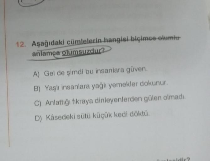 12. Aşağıdaki cümlelerin hangisi biçimce olumlu
anlamça olumsuzdur?
A) Gel de şimdi bu insanlara güven.
B) Yaşlı insanlara yağlı yemekler dokunur.
C) Anlattığı fıkraya dinleyenlerden gülen olmadı.
D) Kåsedeki sütü küçük kedi döktü.