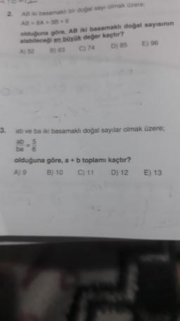 3.
2.
AB iki basamaklı bir doğal sayı olmak üzere;
AB= 8A+38+6
olduğuna göre, AB iki basamaklı doğal sayısının
alabileceği en büyük değer kaçtır?
A) 52 B) 63 C) 74
D) 85 E) 96
ab ve ba iki basamaklı doğal sayılar olmak üzere;
ab
ba
olduğuna göre, a + b toplamı kaçtır?
A) 9
B) 10 C) 11
D) 12
E) 13