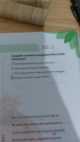 TEST
4.
TEST - 1
Aşağıdaki cümlelerin hangisinde fiilimsi kulla-
nılmamıştır?
Gösterdiği yaratık benim yeni korkumdu.
Arkama bile bakmadan eve kaçtım.
C) Pencereden girmesin diye pencereleri de kapadım.
Dolabın üzerinden yorgan indirim.
Insan bu, su misali, kıvrım kıvrım akar ya;
1
Bir yanda akan benim, öbür yanda Sakarya.
11
Su iner yokuşlardan, hep basamak basamak;
||||V
Benimse alın yazım, yokuşlarda susamak.
THE