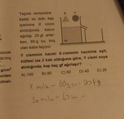 !
risinde
de boş
g/cm³
eniden
ulmalı-
Taşma seviyesine
kadar su dolu kap
içerisine X cismi
atıldığında kabin
ağırlığı 20 gf artar-
ken, 60 g su, boş
olan kaba taşıyor.
X
SU
Y cisminin hacmi X cisminin hacmine eşit,
kütlesi ise 2 katı olduğuna göre, Y cismi suya
atıldığında, kap kaç gf ağırlaşır?
A) 100
C) 60
B) 80
D) 40
E) 20
X asrlik - 60g su= 20fg
2x anilin - 62