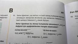 radyoaktif
değişimleri
stir.
rden
helmille AYT
B
11. Seher öğretmen, yay sarkacı ve basit sarkaç kullanarak hazırladığı
simülasyon deneyinde ekvatorda yay sarkacının frekansını f, ve
basit sarkacın frekansını f₂ olarak ölçüyor.
Seher öğretmen bu deneyi kutuplarda tekrarlarsa f₁ ve f nin
değişimi için aşağıdakilerden hangisi söylenebilir?
B) İkisi de azalır.
D) f₁ değişmez, f, artar.
A) ikisi de artar.
C) fartar, f değişmez.
E) f₁ değişmez, f, azalır.
Fen Bil
13. Süp
tabl
holl of
T