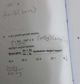 - 20
9
(4x-3) (3x+5)
5. x ve y pozitif gerçek sayıları,
x² + 3xy - 10y² = 0
tsy
eşitliğini sağlamaktadır.
3x + 2y
Buna göre, 4x - 4y
B) 3
(x+5y) (x-2y)
A) 4
3x+2y
4x-44
ifadesinin değeri kaçtır?
C) 2
D) 1
1/2
8.