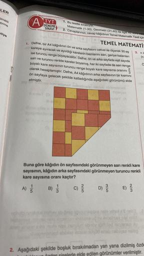 LER
***********
Imesi
tirme
etiye
...
A TYT
DENEME
SINAVI
A)
1. Defne, bir A4 kâğıdının ön ve arka sayfasını cetvel ile ölçerek 30 eş
kareye ayıracak ve ayırdığı karelerin bazılarını sarı, geriye kalanları
ise turuncu renge boyayacaktır. Defne, ön ve arka 