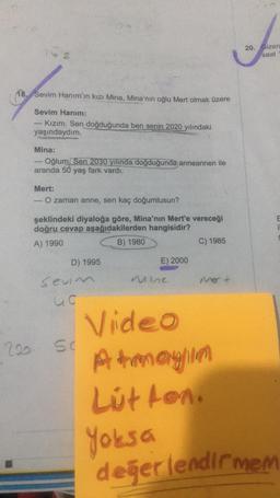 62
18. Sevim Hanım'ın kızı Mina, Mina'nın oğlu Mert olmak üzere
Sevim Hanım:
Kızım. Sen doğduğunda ben senin 2020 yılındaki
yaşındaydım.
1
Mina:
Oğlum, Sen 2030 yılında doğduğunda anneannen ile
aranda 50 yaş fark vardı.
Mert:
O zaman anne, sen kaç doğumlusun?
şeklindeki diyaloğa göre, Mina'nın Mert'e vereceği
doğru cevap aşağıdakilerden hangisidir?
A) 1990
B) 1980
D) 1995
Sevim
uc
E) 2000
200 50
mie
C) 1985
Mer +
Video
Atmayın
Lütfen.
Yoksa
20. Gizem
saat
değerlendirmem
C