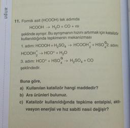 UĞUR
1
11. Formik asit (HCOOH) tek adımda
HCOOH → H2O + CO + ISI
şeklinde ayrışır. Bu ayrışmanın hızını artırmak için katalizör
kullanıldığında tepkimenin mekanizması
1. adım: HCOOH + H₂SO4 → HCOOH + HSO 2. adım:
2
4
HCOOH, → HCO+ + H2O
G
3. adım: HCO+ + HSO → H₂SO4 + CO
4
şeklindedir.
Buna göre,
a) Kullanılan katalizör hangi maddedir?
b) Ara ürünleri bulunuz.
c) Katalizör kullanıldığında tepkime entalpisi, akti-
vasyon enerjisi ve hız sabiti nasıl değişir?