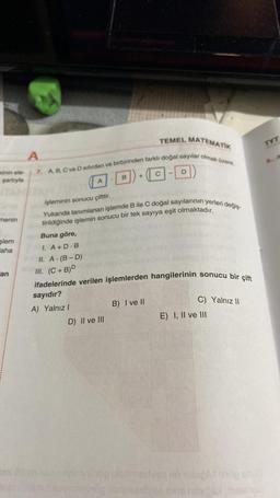 sinin ele
şartıyla
menin
şlem
aha
an
161
TEMEL MATEMATIK
A
7. A, B, C ve D sifirdan ve birbirinden farklı doğal sayılar olmak üzere,
-D
A
Buna göre,
I. A+D.B
II. A.(B-D)
B
işleminin sonucu çifttir.
Yukarıda tanımlanan işlemde B ile C doğal sayılarının yerleri değiş
tirildiğinde işlemin sonucu bir tek sayıya eşit olmaktadır.
+
D) II ve III
III. (C+B)D
ifadelerinde verilen işlemlerden hangilerinin sonucu bir çift
sayıdır?
A) Yalnız I
B) I ve II
C) Yalnız II
E) I, II ve III
enue
TYT
a