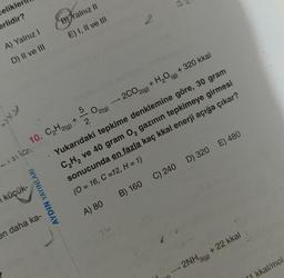 celikler
erlidir?
A) Yalnız I
D) II ve III
-151/00,
****************** AYDIN YAYINLARI
küçük-
B) Yalnız II
E) I, II ve III
2
10.
C₂H₂(g)
en daha ka-
6/
O2(g)
+
2CO2(g)
->
74
+ H₂O(g) + 320 kkal
d
N
Yukarıdaki tepkime denklemine göre, 30 gram
C₂H₂ ve 40 gram O₂ gazının tepkimeye girmesi
sonucunda en fazla kaç kkal enerji açığa çıkar?
(O = 16, C =12, H = 1)
A) 80
B) 160 C) 240
1
D) 320 E) 480
2NH3(g) + 22 kkal
1 kkal/mol