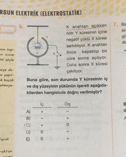 RGUN ELEKTRİK (ELEKTROSTATİK)
nin top-
en cisim
ini şöyle
-eye do-
mi yapıl-
ok küçük
olmaya-
Toprak
raktan
ciemi
5.
10
Buna göre, son durumda Y küresinin iç
ve dış yüzeyinin yükünün işareti aşağıda-
kilerden hangisinde doğru verilmiştir?
ABUDO
A)
B)
/C)
E)
İç
+
1+O O
0
K anahtarı açıkken
nötr Y küresinin içine
negatif yüklü X küresi
sarkıtılıyor. K anahtarı
önce kapatılıp bir
süre sonra açılıyor.
Daha sonra X küresi
çekiliyor.
0
Dış
+01 +
7. Ba
sin
gä
de
d
A