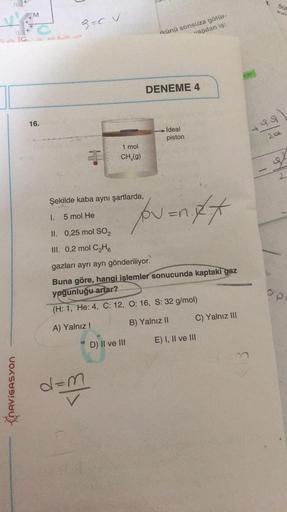 NAVIGASYON
M
16.
9=C.V
1.
Şekilde kaba aynı şartlarda,
5 mol He
1 mol
CH₂(g)
d=m
ikünü sonsuza götür-
vapılan iş:
D) II ve III
DENEME 4
İdeal
piston
"/pv=nxx
II. 0,25 mol SO₂
III. 0,2 mol C₂H6
gazları ayrı ayrı gönderiliyor.
Buna göre, hangi işlemler sonuc