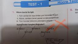 TEST - 1
A) Yalnız I
1. Hücre teorisi ile ilgili,
I. Tüm canlılar bir veya birden çok hücreden oluşur.
II. Hücre, canlıların temel yapısal ve işlevsel birimidir.
III. Tüm hücreler bölünme yeteneğine sahiptir.
ifadelerinden hangileri doğrudur?
BY Yalnız II
D II ve
Cve II
Hücre Teor
EL II ve III
Prok. Tüm
Tek.
5. Ba
leri
C