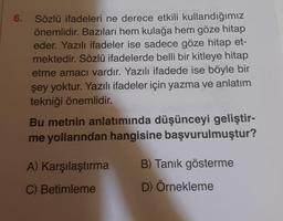 6. Sözlü ifadeleri ne derece etkili kullandığımız
önemlidir. Bazıları hem kulağa hem göze hitap
eder. Yazılı ifadeler ise sadece göze hitap et-
mektedir. Sözlü ifadelerde belli bir kitleye hitap
etme amacı vardır. Yazılı ifadede ise böyle bir
şey yoktur. Yazılı ifadeler için yazma ve anlatım
tekniği önemlidir.
Bu metnin anlatımında düşünceyi geliştir-
me yollarından hangisine başvurulmuştur?
A) Karşılaştırma
C) Betimleme
B) Tanık gösterme
D) Örnekleme