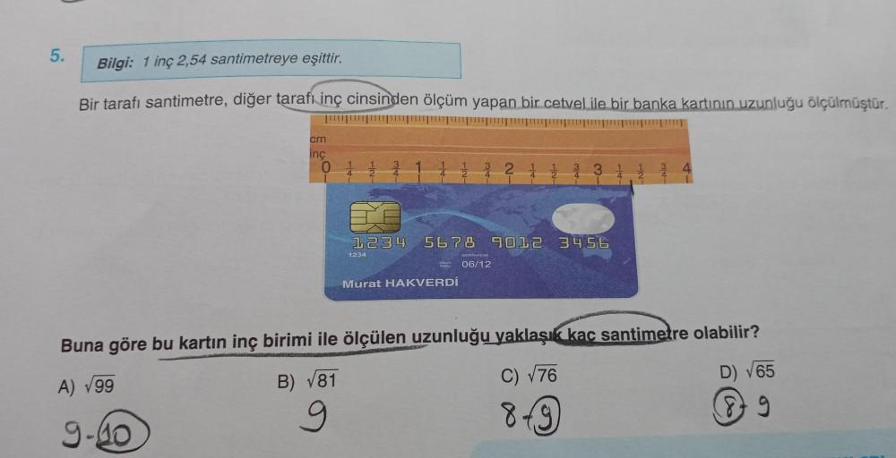 5.
Bilgi: 1 inç 2,54 santimetreye eşittir.
Bir tarafı santimetre, diğer tarafı inç cinsinden ölçüm yapan bir cetvel ile bir banka kartının uzunluğu ölçülmüştür.
cm
inç
01
1234 5678 9012 3456
1234
Murat HAKVERDİ
MONTHYEAR
06/12
Buna göre bu kartın inç birim