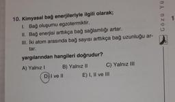 10. Kimyasal bağ enerjileriyle ilgili olarak;
1. Bağ oluşumu egzotermiktir.
II. Bağ enerjisi arttıkça bağ sağlamlığı artar.
III. İki atom arasında bağ sayısı arttıkça bağ uzunluğu ar-
tar.
yargılarından hangileri doğrudur?
A) Yalnız I
B) Yalnız II
D) I ve II
C) Yalnız III
E) I, II ve III
Gözü Yü
1