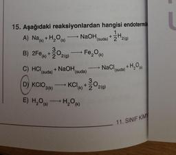 15. Aşağıdaki reaksiyonlardan hangisi endotermik
A) Na(k) + H₂O(s)
B) 2Fe (k)+22(g)
30,
C) HCI
(suda)
D) KCIO.
3(k)
E) H₂O(s)
+ NaOH,
-
TH
NaOH (suda) +22(9)
Fe₂O (k)
(suda)
→ H₂O (k)
→
NaCl (suda) + H₂O(s)
3,
KCI (k)+22(g)
11. SINIF KİMY