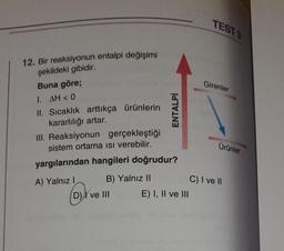 12. Bir reaksiyonun entalpi değişimi
şekildeki gibidir.
Buna göre;
1. AH < 0
II. Sıcaklık arttıkça ürünlerin
kararlılığı artar.
III. Reaksiyonun gerçekleştiği
sistem ortama ısı verebilir.
yargılarından hangileri doğrudur?
A) Yalnız I
B) Yalnız II
ENTALPİ
D) ve III
E) I, II ve III
TEST 3
Girenler
Ürünler
C) I ve II