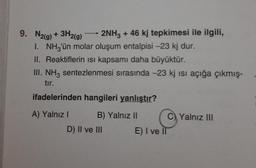 9. N2(g) + 3H2(g) 2NH3 + 46 kj tepkimesi ile ilgili,
1. NH3'ün molar oluşum entalpisi -23 kj dur.
II. Reaktiflerin ısı kapsamı daha büyüktür.
III. NH3 sentezlenmesi sırasında -23 kj isi açığa çıkmış-
tır.
ifadelerinden hangileri yanlıştır?
A) Yalnız I
B) Yalnız II
D) II ve III
C) Yalnız III
E) I ve II