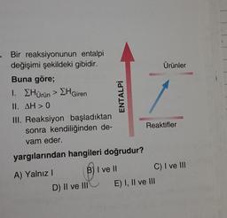 . Bir reaksiyonunun entalpi
değişimi şekildeki gibidir.
Buna göre;
1. ΣHürün > ΣH Giren
II. AH> 0
III. Reaksiyon başladıktan
sonra kendiliğinden de-
vam eder.
yargılarından hangileri doğrudur?
A) Yalnız I
ENTALPİ
B) I ve II
D) II ve III
Ürünler
Reaktifler
C) I ve III
E) I, II ve III