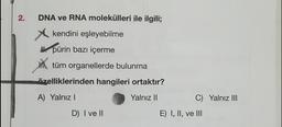 2.
DNA ve RNA molekülleri ile ilgili;
kendini eşleyebilme
pürin bazı içerme
tüm organellerde bulunma
özelliklerinden hangileri ortaktır?
A) Yalnız I
Yalnız II
D) I ve II
C) Yalnız III
E) I, II, ve III