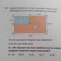 19. Aşağıda kenarlarına ait bazı uzunlukları verilmiş ABCD
dikdörtgeninin içinde AEFG dikdörtgeni yer almaktadır.
a+2
a-3
B4
M
F
a+5
N
D
a+2
M ve N bulundukları bölgelerin alan değerleridir.
a bir tam sayı olmak üzere,
N + 4M ifadesinin tam kare olabilmesi için bu sayıya
aşağıdaki sayılardan hangisi eklenmelidir?
A) 58
B) 60
C) 64
D) 71
E) 81