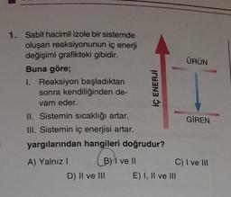 1. Sabit hacimli izole bir sistemde
oluşan reaksiyonunun iç enerji
değişimi grafikteki gibidir.
Buna göre;
1. Reaksiyon başladıktan
sonra kendiliğinden de-
vam eder.
II. Sistemin sıcaklığı artar.
III. Sistemin iç enerjisi artar.
yargılarından hangileri doğrudur?
(B)
A) Yalnız I
B) I ve II
İÇ ENERJİ
D) II ve III
ÜRÜN
E) I, II ve III
GİREN
C) I ve III