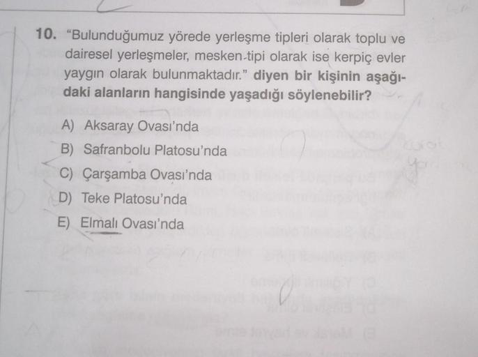 10. "Bulunduğumuz yörede yerleşme tipleri olarak toplu ve
dairesel yerleşmeler, mesken-tipi olarak ise kerpiç evler
yaygın olarak bulunmaktadır." diyen bir kişinin aşağı-
daki alanların hangisinde yaşadığı söylenebilir?
A) Aksaray Ovası'nda
B) Safranbolu P