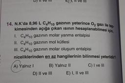 14. N.K'da 8,96 L C4H10 gazının yeterince O₂ gazı ile tep-
kimesinden açığa çıkan ısının hesaplanabilmesi için.
I. C4H10 gazının molar yanma entalpisi
II. C4H10 gazının mol kütlesi
III. C4H₁0 gazının molar oluşum entalpisi
niceliklerinden en az hangilerinin bilinmesi yeterlidir?
A) Yalnız I
B) Yalnız II
D) II ve III
C) I ve III
E) I, II ve III