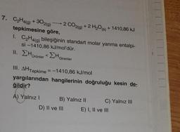 7. C₂H4(g) +302(g) 2 CO2(g) + 2 H₂O(s) + 1410,86 kJ
tepkimesine göre,
1. C₂H4(g) bileşiğinin standart molar yanma entalpi-
si-1410,86 kJ/mol'dür.
11. Hürünler <ΣHG
Girenler
III. AHTepkime = -1410,86 kJ/mol
yargılarından hangilerinin doğruluğu kesin de-
ğildir?
A) Yalnız I
B) Yalnız II
D) II ve III
C) Yalnız III
E) I, II ve III