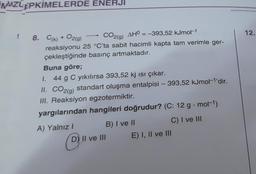 NMZLEPKİMELERDE ENERJI
!
8. C(k) + O2(g)
CO2(g) AHO = -393,52 kJmol-1
reaksiyonu 25 °C'ta sabit hacimli kapta tam verimle ger-
çekleştiğinde basınç artmaktadır.
Buna göre;
I. 44 g C yıkılırsa 393,52 kj ısı çıkar.
II. CO2(g) standart oluşma entalpisi - 393,52 kJmol-¹'dir.
III. Reaksiyon egzotermiktir.
yargılarından hangileri doğrudur? (C: 12 g mol-1)
C) I ve III
A) Yalnız I
D"
B) I ve II
D) II ve III
E) I, II ve III
12.