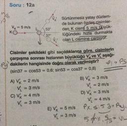 w
17
Soru: 12a
Vk = 5 m/s
KO
53°
37°
A) V₁ = 2 m/s
V₁ = 3 m/s
C) V = 4 m/s
V₁ = 3 m/s
Sürtünmesiz yatay düzlem-
de bulunan özdeş cisimler-
den K cismi 5 m/s büyük-
lüğündeki hızla durmakta
Volan L cismine carpıyor.
py
Cisimler şekildeki gibi saçıldıklarına göre, cisimlerin
çarpışma sonrası hızlarının büyüklüğü Vve Vaşağı-
dakilerin hangisinde doğru olarak verilmiştir?
(sin37 cos53 = 0,6; sin53 = cos37 = 0,8)
E) Vk = 5 m/s
= 5 m/s
V₁ = 3 m/s
P1 PS
B) V = 3 m/s
V₁ = 2 m/s
D) V = 3 m/s
V₁ = 4 m/s
Px, si5 3+ Py.
515
5 g/hx =VL
$