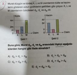 3.
Murat düzgün ve türdeş K, L ve M cisimlerinin kütle ve hacim-
lerini gösteren sütun grafiklerini şekildeki gibi çiziyor. K, L ve
M cisimlerinin özkütleleri dk, d, ve dm dir.
Hacim
4m
2m
m
0
Kütle
KLM
Şekil 1
Cisim
A) dk > d₁ >dM
C) dk > dm > d₂
4V
3V
V
0
KLM
Şekil 2
Buna göre, Murat dk, d₁ ve dm arasındaki ilişkiyi aşağıda-
kilerden hangisi gibi ifade etmelidir?
Cisim
B) d₁ > dk >dM
D) d₁ >dM> dk
E) d₁=dM> dk