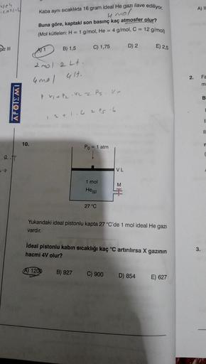 weh
(cor|il|
Dz III
APOIEMI
_.R.IT
10.
Kaba aynı sıcaklıkta 16 gram ideal He gazı ilave ediliyor.
4 mol
Buna göre, kaptaki son basınç kaç atmosfer olur?
(Mol kütleleri: H = 1 g/mol, He = 4 g/mol, C =
12 g/mol)
B) 1,5
2 mol 2 Lt.
4mal
41t.
P. VI + P₂.12 2 P