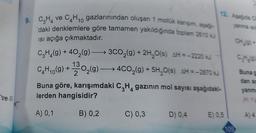 ve III
10
9. C₂H ve CH₁ gazlarınından oluşan 1 mollük karışım, aşağı-
daki denklemlere göre tamamen yakıldığında toplam 2610 kJ
ısı açığa çıkmaktadır.
C₂H₂(g) + 40₂(g) →→→ 3CO₂(g) + 2H₂O(s) AH = -2220 kJ
C₂H₁0(g) + 13³0₂(g) →→→ 4CO₂(g) + 5H₂O(s) AH = -2870 kJ
–
2
12. Aşağıda Ch
yanma isil
Buna göre, karışımdaki C₂H₂ gazının mol sayısı aşağıdaki-
lerden hangisidir?
4
A) 0,1
B) 0,2
C) 0,3
D) 0,4
E) 0,5
109
C₂H₂(g)
Buna g
dan ag
yanma
(H: 1g