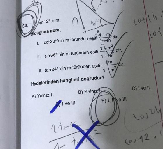 33.
tan 12° = m
olduğuna göre,
1. cot 33°'nin m türünden eşiti
II. sin 66°'nin m türünden eşiti
W
A) Yalnız I
I ve III
2 ton
1-
III. tan 24°'nin m türünden eşiti
ifadelerinden hangileri doğrudur?
B) Yalnız
+my,
+2²
'dir.
2
m 'dir.
2
1+m
2m
1 m
-'dir.
2
E)