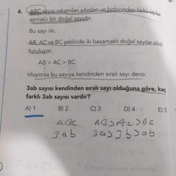 4.
ABC sayısı rakamları sıfırdan ve birbirinden farklı b
samaklı bir doğal sayıdır.
Bu sayı ile,
AB, AC ve BC şeklinde iki basamaklı doğal sayılar oluş
turuluyor.
AB > AC > BC
oluyorsa bu sayıya kendinden sıralı sayı denir.
3ab sayısı kendinden sıralı sayı olduğuna göre, kaç
farklı 3ab sayısı vardır?
A) 1
B) 2
ABC
3ab
C) 3
D) 4 8
ABJAC>BC
3433bab
minimalgi
E) 5
9