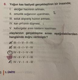 6. Yoğun kas faaliyeti gerçekleştiren bir insanda;
I. akciğer hacminin artması,
II. omurilik soğanının uyarılması, 2
III. soluk alışveriş hızının artması,
IV. kan pH'sinin düşmesi,
V. kaburgalar arası kasların kasılması
olaylarının gerçekleşme sırası aşağıdakilerden
hangisinde doğru verilmiştir?
BUTAIII-1-V-II-IV
B III-II-I-V-IV
CIV-II-1-V-III
D) IV-II-V-I-III
E) IV-V-I-II-III
61. UNITE