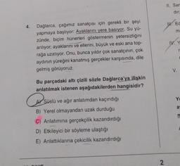 4.
Dağlarca, çağımız sanatçısı için gerekli bir şeyi
yapmaya başlıyor: Ayaklarını yere basıyor. Su yü-
zünde, biçim hünerleri göstermenin yetersizliğini
anlıyor; ayaklarını ve ellerini, büyük ve eski ana top-
rağa uzatıyor. Onu, bunca yıldır çok sanatçının, çok
aydının yüreğini kanatmış gerçekler karşısında, dile
gelmiş görüyoruz.
Bu parçadaki altı çizili sözle Dağlarca'ya ilişkin
anlatılmak istenen aşağıdakilerden hangisidir?
Sus
Süslü ve ağır anlatımdan kaçındığı
B) Yerel olmayandan uzak durduğu
C) Anlatımına gerçekçilik kazandırdığı
D) Etkileyici bir söyleme ulaştığı
E) Anlattıklarına çekicilik kazandırdığı
QUE
2
II. Sar
dir;
W. Ed
ma
IV. Y
V.
r
Yu
a