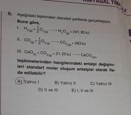 6. Aşağıdaki tepkimeler standart şartlarda gerçekleşiyor.
Buna göre,
1. H2(g) +22(g)
11. CO(+1⁄2 029)
(g)
(g)
H₂O(g) +241,80 kJ
CO2(g) + 283 kJ
+21,25 kJ →→ CaCO3(k)
III. Cao(k) + CO₂(g) + 21,25 kJ
A) Yalnız I
tepkimelerinden hangilerindeki entalpi değişim-
leri standart molar oluşum entalpisi olarak ifa-
de edilebilir?
B) Yalnız II
TEE
D) II ve III
C) Yalnız III
E) I, II ve III
E