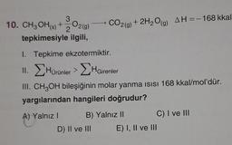 10. CH3OH(s) + O2(g)
3
2
tepkimesiyle ilgili,
1. Tepkime ekzotermiktir.
II. Hürünler > HGirenler
III. CH3OH bileşiğinin molar yanma ısısı 168 kkal/mol'dür.
yargılarından hangileri doğrudur?
A) Yalnız I
CO2(g) + 2H₂O(g) AH = -168 kkal
B) Yalnız II
D) II ve III
C) I ve III
E) I, II ve III