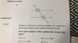 Doğrular ve Açılar
I aşağıdakiler-
D) [OD
4.
m
b
A) a = z
C) b + x = 180°
d
Z
X
t
k
Şekilde m doğrusunun birbirine paralel k ve I doğrularını
kesmesiyle oluşan açılar harflerle isimlendirilmiştir.
Buna göre aşağıda verilen eşitliklerden hangisi yan-
lıştır?
B) c + x = 180°
D) d = t