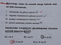 Bulunduğu ortam ile ozmotik denge halinde olan
bir bitki hücresinde;
1. fotosentez ile glikoz yapımı,X✓
II. nişasta molekülünün glikoza yıkımı,`
III. protein molekülünün hidrolizi,
IV. amino asitlerden protein sentezi X
olaylarından hangilerinin gerçekleşmesi hücrenin
ozmotik basıncını artırır?
A) I ve II
D) I, II ve III
B) I ve IV
II ve III
E) II, III ve IV