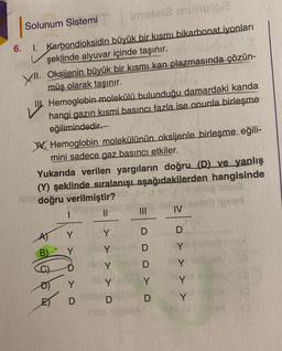 6.
imotai2 munuloe
büyük bir kısmı bikarbonat iyonları
şeklinde alyuvar içinde taşınır.
Solunum Sistemi
1. Karbondioksidin
Oksijenin büyük bir kısmı kan plazmasında çözün-
müş olarak taşınır.
XII.
LIU.
II. Hemoglobin molekülü bulunduğu damardaki kanda
hangi gazın kısmi basıncı fazla ise onunla birleşme
eğilimindedir.
Hemoglobin molekülünün oksijenle birleşme eğili-
mini sadece gaz basıncı etkiler.
Yukarıda verilen yargıların doğru (D) ve yanlış
(Y) şeklinde sıralanışı aşağıdakilerden hangisinde
doğru verilmiştir?
Y
B) Y
Colla
C)
Y
D
||
> >
Y
Y
Y
Y
MODDYD
IV
D
Y
Y
> >
Y
Y
31212 0