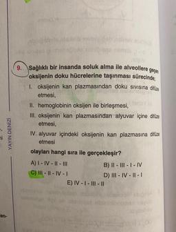 YAYIN DENİZİ
an-
9..
masse
abnor
Sağlıklı bir insanda soluk alma ile alveollere geçen
oksijenin doku hücrelerine taşınması sürecinde;
1. oksijenin kan plazmasından doku sıvısına difuze
etmesi,
II. hemoglobinin oksijen ile birleşmesi,
III. oksijenin kan plazmasından alyuvar içine difüze
etmesi,
IV. alyuvar içindeki oksijenin kan plazmasına difüze
etmesi
olayları hangi sıra ile gerçekleşir?
A) I - IV-II-II||
C) III-II-IV - I
olem
SinisY
B) II-III-I-IV
D) III-IV-II-1
E) IV-I-III-11
aqulo
Atgimihev