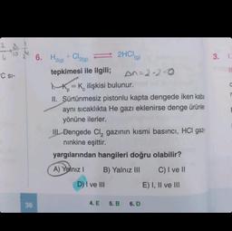 2-60
C SI-
36
6. H2(g) + Cl2(g)
tepkimesi ile ilgili;
2HCl(g)
KK ilişkisi bulunur.
II. Sürtünmesiz pistonlu kapta dengede iken kaba
aynı sıcaklıkta He gazı eklenirse denge ürünler
yönüne ilerler.
D) I ve III
III Dengede Cl₂ gazının kısmi basıncı, HCI gazi-
nınkine eşittir.
yargılarından hangileri doğru olabilir?
A) Yalnız I
B) Yalnız III
C) I ve II
4. E
An=2-2-0
5. B
6. D
E) I, II ve III
3. I.
C