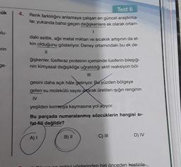 cük
blu-
erin
ge-
4.
Test 6
Renk farklılığını anlamaya çalışan en güncel araştırma-
lar, yukarıda bahsi geçen değişkenlere ek olarak ortam-
1
daki asitlik, ağır metal miktarı ve sıcaklık artışının da et-
kin olduğunu gösteriyor. Deney ortamındaki bu ek de-
11
ğişkenler, lusiferaz proteinin içerisinde lüsiferin bileşiği-
nin kimyasal değişikliğe uğratıldığı aktif reaksiyon böl-
gesini daha açık hâle getiriyor. Bu yüzden bölgeye
gelen su molekülü sayısı axarak üretilen ışığın renginin
IV
yeşilden kırmızıya kaymasına yol açıyor.
Bu parçada numaralanmış sözcüklerin hangisi si-
fat-fiil değildir?
A) I
B) II
C) III
D) IV
cokici yönlerinden biri önceden kestirile-