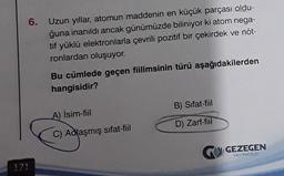 171
6.
Uzun yıllar, atomun maddenin en küçük parçası oldu-
ğuna inanıldı ancak günümüzde biliniyor ki atom nega-
tif yüklü elektronlarla çevrili pozitif bir çekirdek ve nöt-
ronlardan oluşuyor.
Bu cümlede geçen fiilimsinin türü aşağıdakilerden
hangisidir?
A) İsim-fiil
C) Adlaşmış sifat-fiil
B) Sifat-fiil
D) Zarf-fiil
GEZEGEN
YAYINCILIK